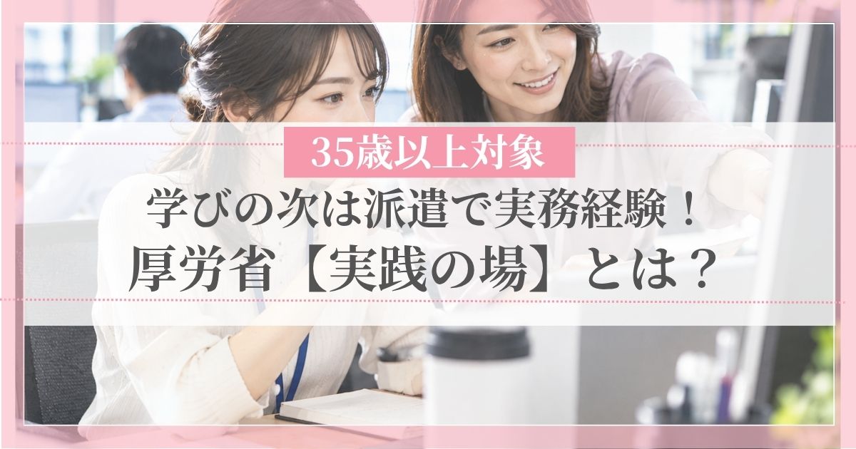 学びの次は派遣で実務経験！厚労省「実践の場」とは？35歳以上対象
